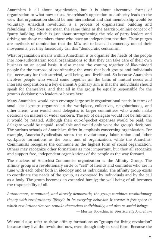Anarchism is all about organization, but it is about alternative forms of organization to what now exists. Anarchism’’s opposition to authority leads to the view that organization should be non-hierarchical and that membership would be voluntary. Anarchist revolution is a process of organization building and rebuilding. This does not mean the same thing as the Marxist-Leninist concept of “party building, which is just about strengthening the role of party leaders and driving out those members those who have an independent position. These purges are methods of domination that the MLs use to beat all democracy out of their movements, yet they facetiously call this “democratic centralism.”  ‘What organization means within Anarchism s to organize the needs of the people into non-authoritarian social organizations so that they can take care of their own business on an equal basis. It also means the coming together of like-minded people for the purpose of coordinating the work that both groups and individuals fleel necessary for their survival, well being, and livelihood. So because Anarchism involves people who would come together an the basis of mutual needs and interests cooperation is a key element A primary aim is that the individuals should speak for themselves, and that all in the group be equally responsible for the group’s decisions; no leaders or bosses here!  Many Anarchists would even envisage large scale organizational needs in terms of small local groups organized in the workplace, collectives, neighborhoods, and other areas, who would send delegates to larger committees who would make decisions on maters of wider concern. The job of delegate would not be full-time; it would be rotated. Although their out-of-pocket expenses would be paid, the delegate would be unpaid, recallable and would only voice the group’s decisions. ‘The various schools of Anarchism differ in emphasis concerning organization. For example, Anarcho-Syndicalists stress the revolutionary labor union and other workplace formations as the basic unit of organization, while the Anarchist- Communists recognize the commune as the highest form of social organization. Others may recognize other formations as most important, but they all recognize and support free, independent organizations of the people as the way forward  ‘The nucleus of Anarchist-Communist organization is the Affinity Group. The affinity group is a revolutionary circle or “cell” of friends and comrades who are in tune with each other both in ideology and as individuals. The affinity group exists to coordinate the needs of the group, as expressed by individuals and by the cell as a body. The group becomes an extended family; the el being of all becomes the responsibility of all.  Autonomous, communal, and directly democratic, the group combines revolutionary  theory with revolutionary lifestyle in its everyday behavior. It creates a free space in  which revolutionaries can remake themselves individually, and also s social beings. — Marray Bookchin, in Post Searcity Anarchism  We could also refer to these affinity formations as “groups for living revolution” because they live the revolution now, even though only in seed form. Because the  n 
